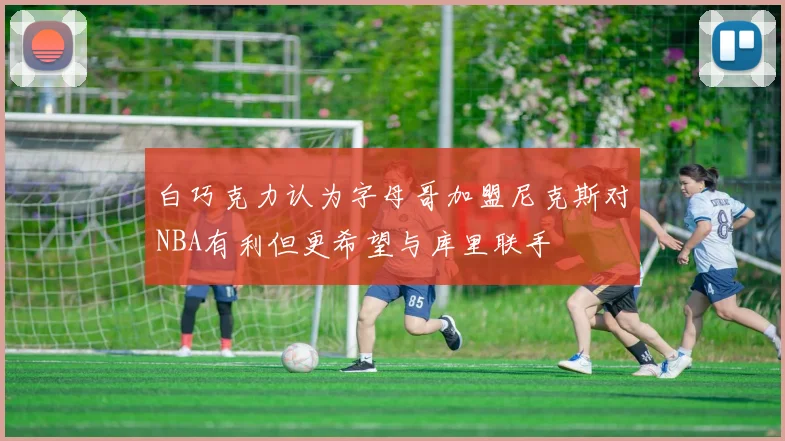 白巧克力认为字母哥加盟尼克斯对NBA有利但更希望与库里联手