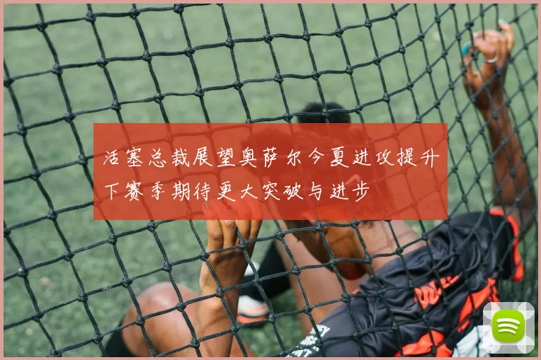 活塞总裁展望奥萨尔今夏进攻提升下赛季期待更大突破与进步