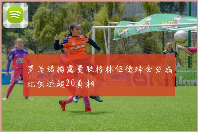 罗马诺揭露曼联格林伍德转会分成比例远超20真相