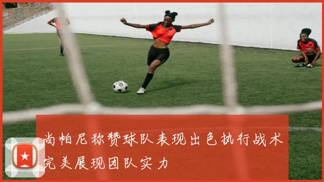尚帕尼称赞球队表现出色执行战术完美展现团队实力