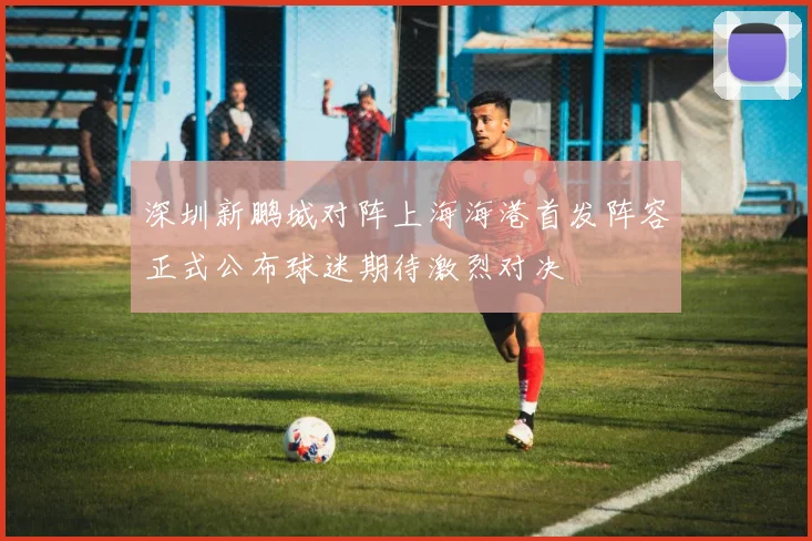 深圳新鹏城对阵上海海港首发阵容正式公布球迷期待激烈对决