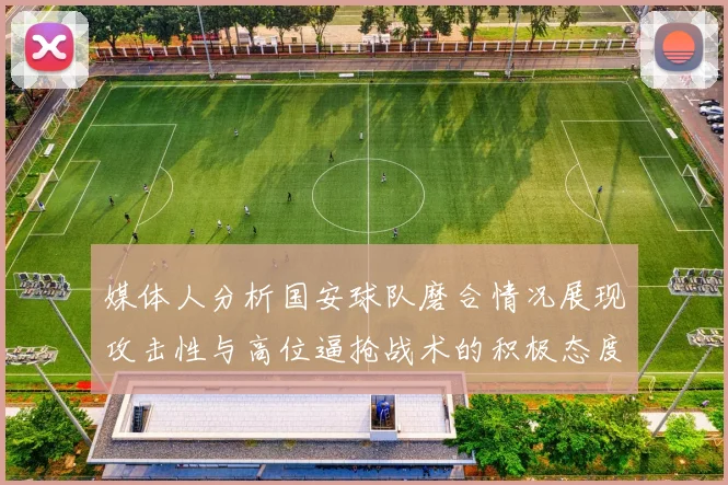 媒体人分析国安球队磨合情况展现攻击性与高位逼抢战术的积极态度