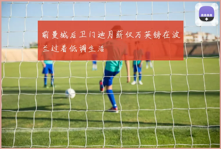 前曼城后卫门迪月薪仅万英镑在波兰过着低调生活