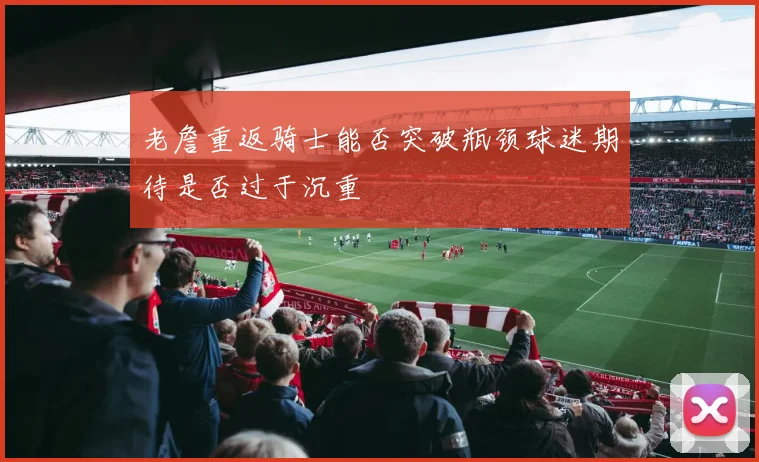 老詹重返骑士能否突破瓶颈球迷期待是否过于沉重