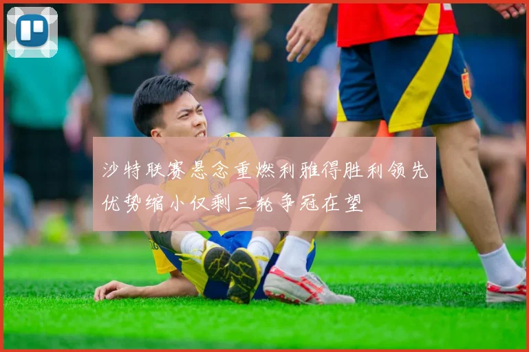 沙特联赛悬念重燃利雅得胜利领先优势缩小仅剩三轮争冠在望