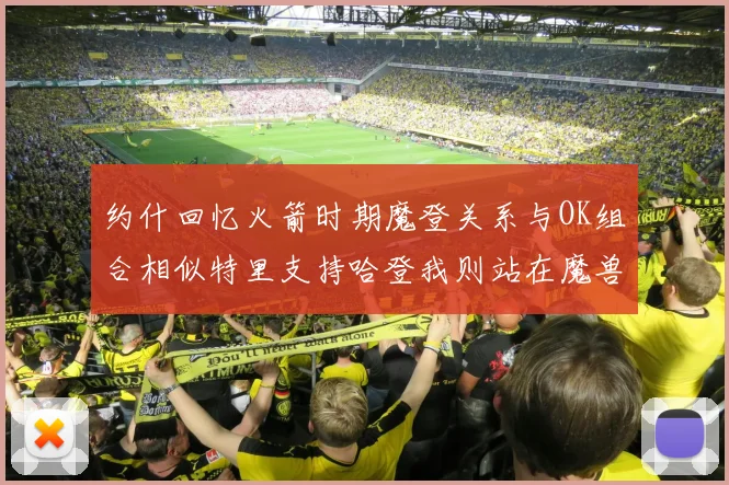 约什回忆火箭时期魔登关系与OK组合相似特里支持哈登我则站在魔兽一边